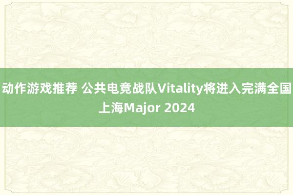 动作游戏推荐 公共电竞战队Vitality将进入完满全国上海Major 2024