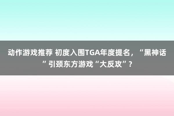 动作游戏推荐 初度入围TGA年度提名，“黑神话”引颈东方游戏“大反攻”？