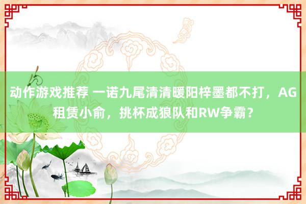 动作游戏推荐 一诺九尾清清暖阳梓墨都不打，AG租赁小俞，挑杯成狼队和RW争霸？