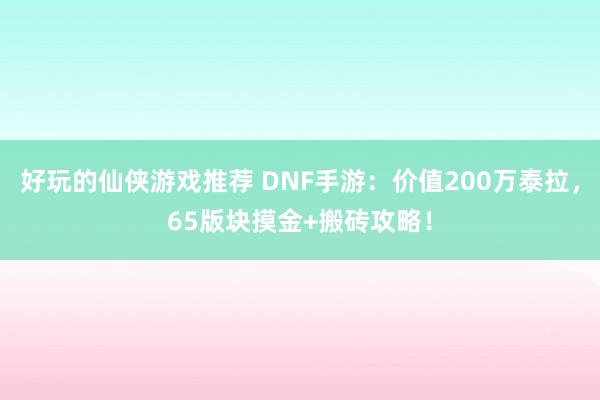 好玩的仙侠游戏推荐 DNF手游：价值200万泰拉，65版块摸金+搬砖攻略！