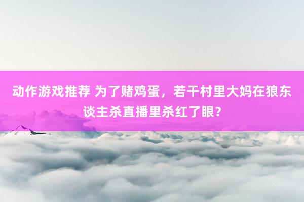 动作游戏推荐 为了赌鸡蛋，若干村里大妈在狼东谈主杀直播里杀红了眼？