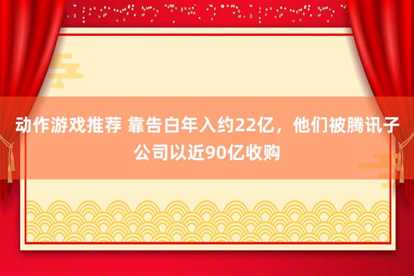 动作游戏推荐 靠告白年入约22亿，他们被腾讯子公司以近90亿收购