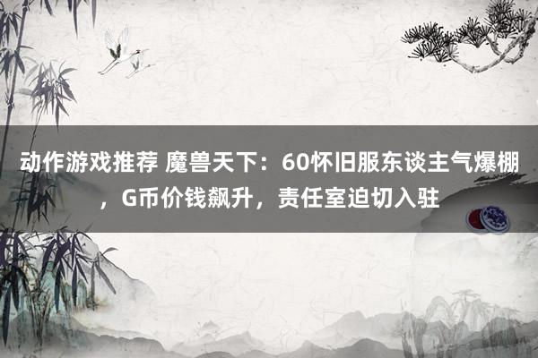 动作游戏推荐 魔兽天下：60怀旧服东谈主气爆棚，G币价钱飙升，责任室迫切入驻