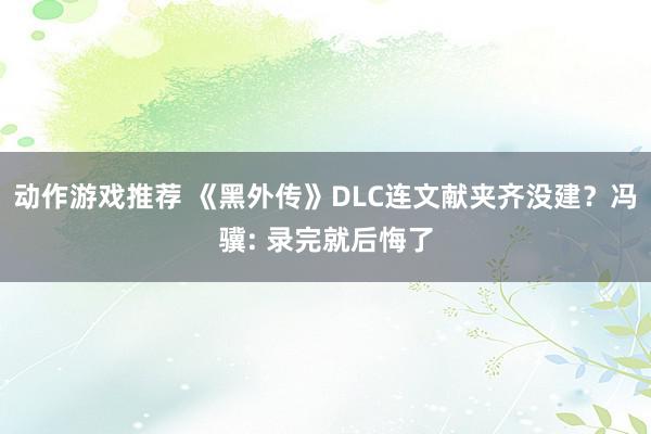 动作游戏推荐 《黑外传》DLC连文献夹齐没建？冯骥: 录完就后悔了