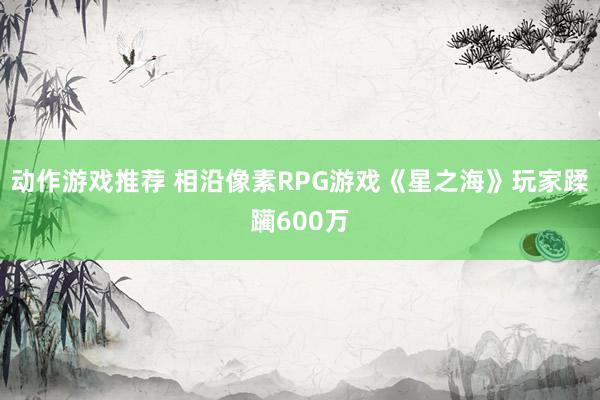 动作游戏推荐 相沿像素RPG游戏《星之海》玩家蹂躏600万