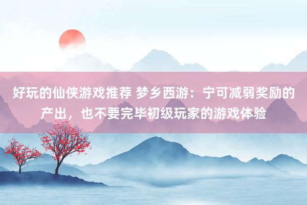 好玩的仙侠游戏推荐 梦乡西游：宁可减弱奖励的产出，也不要完毕初级玩家的游戏体验