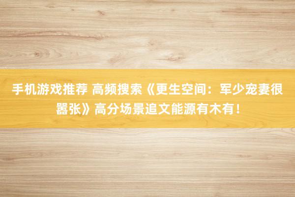 手机游戏推荐 高频搜索《更生空间：军少宠妻很嚣张》高分场景追文能源有木有！