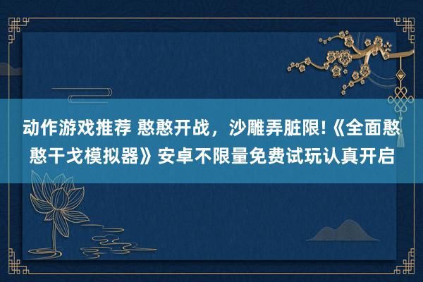 动作游戏推荐 憨憨开战，沙雕弄脏限!《全面憨憨干戈模拟器》安卓不限量免费试玩认真开启