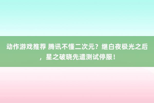 动作游戏推荐 腾讯不懂二次元？继白夜极光之后，星之破晓先遣测试停服！