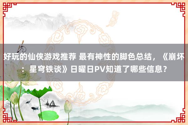 好玩的仙侠游戏推荐 最有神性的脚色总结，《崩坏：星穹铁谈》日曜日PV知道了哪些信息？