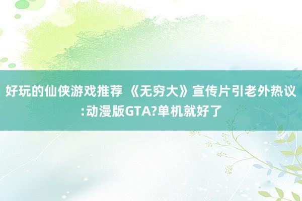 好玩的仙侠游戏推荐 《无穷大》宣传片引老外热议:动漫版GTA?单机就好了