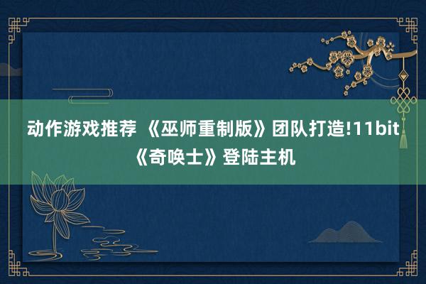 动作游戏推荐 《巫师重制版》团队打造!11bit《奇唤士》登陆主机