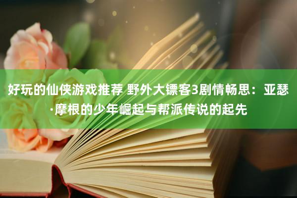 好玩的仙侠游戏推荐 野外大镖客3剧情畅思：亚瑟·摩根的少年崛起与帮派传说的起先