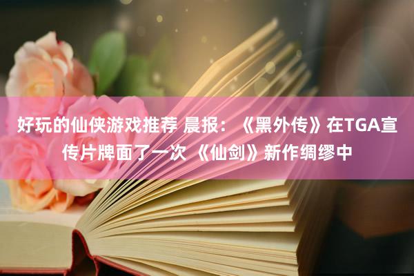 好玩的仙侠游戏推荐 晨报：《黑外传》在TGA宣传片牌面了一次 《仙剑》新作绸缪中