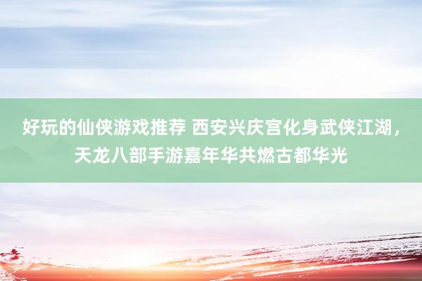 好玩的仙侠游戏推荐 西安兴庆宫化身武侠江湖，天龙八部手游嘉年华共燃古都华光