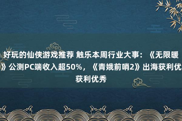 好玩的仙侠游戏推荐 触乐本周行业大事：《无限暖暖》公测PC端收入超50%，《青娥前哨2》出海获利优秀