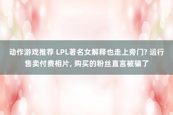 动作游戏推荐 LPL著名女解释也走上旁门? 运行售卖付费相片, 购买的粉丝直言被骗了