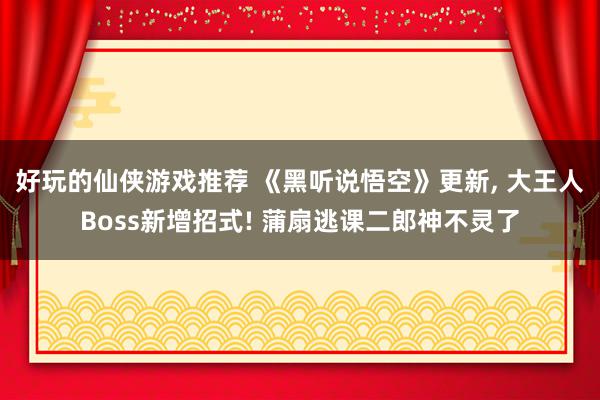 好玩的仙侠游戏推荐 《黑听说悟空》更新, 大王人Boss新增招式! 蒲扇逃课二郎神不灵了