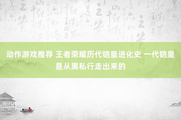 动作游戏推荐 王者荣耀历代铠皇进化史 一代铠皇是从黑私行走出来的