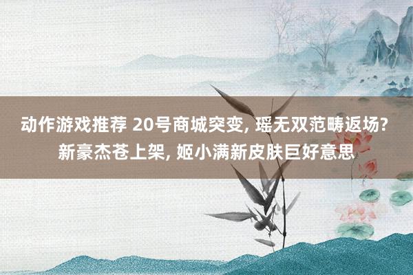 动作游戏推荐 20号商城突变, 瑶无双范畴返场? 新豪杰苍上架, 姬小满新皮肤巨好意思