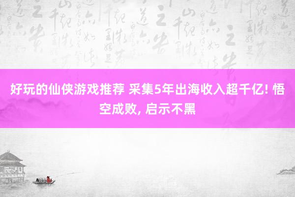 好玩的仙侠游戏推荐 采集5年出海收入超千亿! 悟空成败, 启示不黑