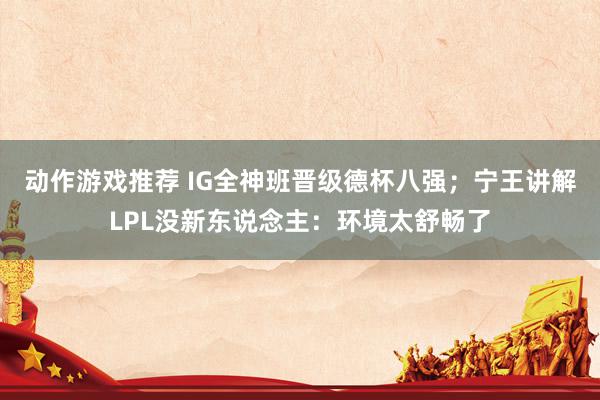 动作游戏推荐 IG全神班晋级德杯八强；宁王讲解LPL没新东说念主：环境太舒畅了