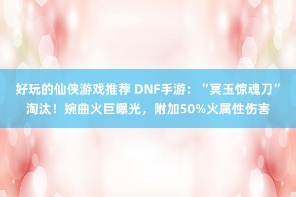 好玩的仙侠游戏推荐 DNF手游：“冥玉惊魂刀”淘汰！婉曲火巨曝光，附加50%火属性伤害