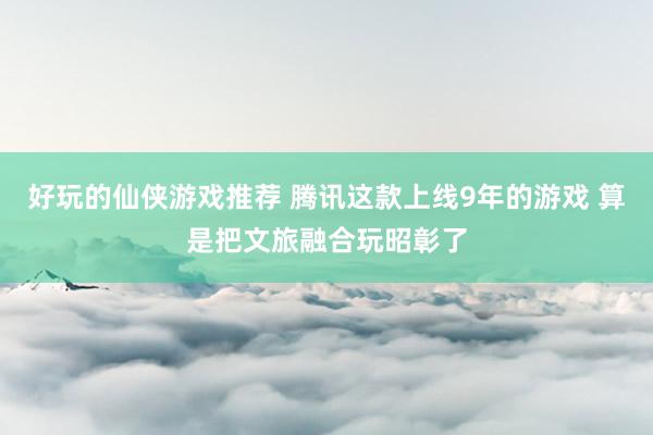 好玩的仙侠游戏推荐 腾讯这款上线9年的游戏 算是把文旅融合玩昭彰了