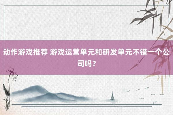 动作游戏推荐 游戏运营单元和研发单元不错一个公司吗？