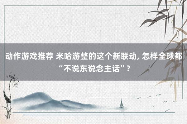 动作游戏推荐 米哈游整的这个新联动, 怎样全球都“不说东说念主话”?