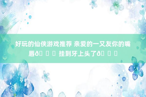 好玩的仙侠游戏推荐 亲爱的一又友你的嘴唇👄挂到牙上头了👀