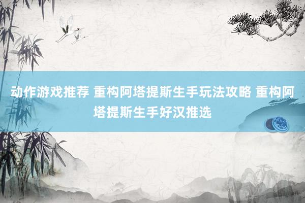 动作游戏推荐 重构阿塔提斯生手玩法攻略 重构阿塔提斯生手好汉推选