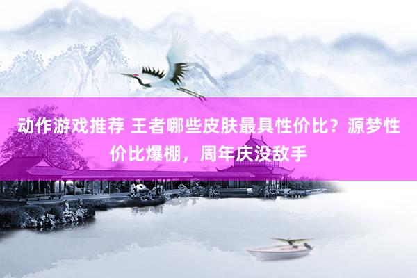 动作游戏推荐 王者哪些皮肤最具性价比？源梦性价比爆棚，周年庆没敌手