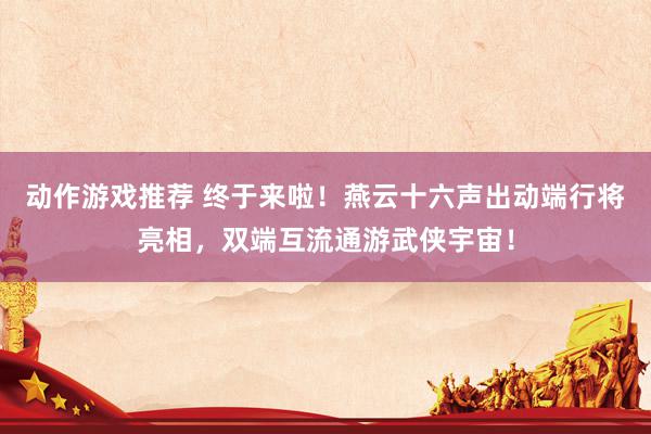 动作游戏推荐 终于来啦！燕云十六声出动端行将亮相，双端互流通游武侠宇宙！