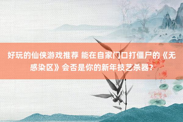 好玩的仙侠游戏推荐 能在自家门口打僵尸的《无感染区》会否是你的新年技艺杀器？