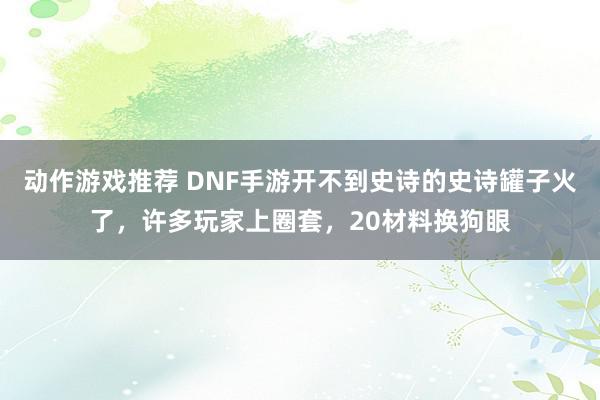 动作游戏推荐 DNF手游开不到史诗的史诗罐子火了，许多玩家上圈套，20材料换狗眼