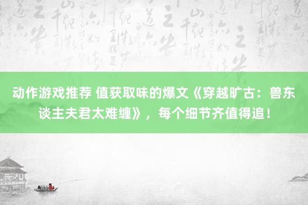 动作游戏推荐 值获取味的爆文《穿越旷古：兽东谈主夫君太难缠》，每个细节齐值得追！