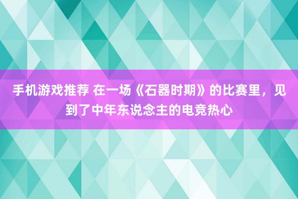 手机游戏推荐 在一场《石器时期》的比赛里，见到了中年东说念主的电竞热心