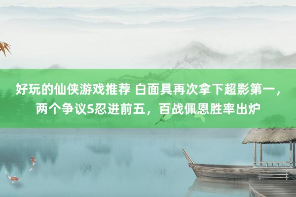 好玩的仙侠游戏推荐 白面具再次拿下超影第一，两个争议S忍进前五，百战佩恩胜率出炉