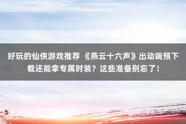 好玩的仙侠游戏推荐 《燕云十六声》出动端预下载还能拿专属时装？这些准备别忘了！