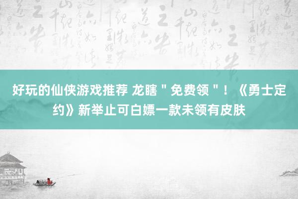 好玩的仙侠游戏推荐 龙瞎＂免费领＂！《勇士定约》新举止可白嫖一款未领有皮肤