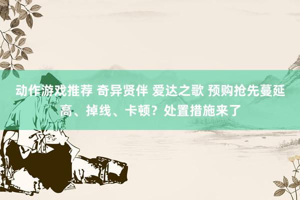 动作游戏推荐 奇异贤伴 爱达之歌 预购抢先蔓延高、掉线、卡顿？处置措施来了