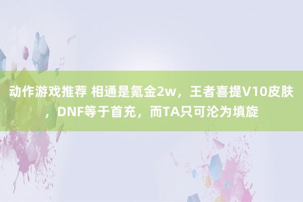 动作游戏推荐 相通是氪金2w，王者喜提V10皮肤，DNF等于首充，而TA只可沦为填旋