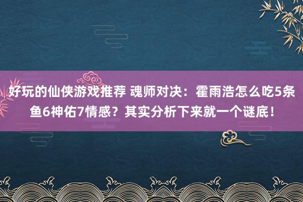 好玩的仙侠游戏推荐 魂师对决：霍雨浩怎么吃5条鱼6神佑7情感？其实分析下来就一个谜底！