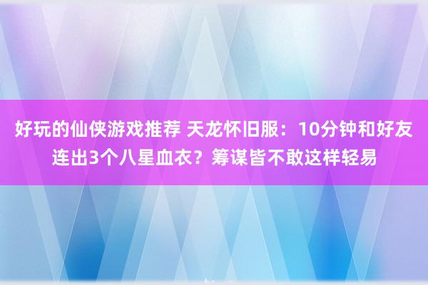 好玩的仙侠游戏推荐 天龙怀旧服：10分钟和好友连出3个八星血衣？筹谋皆不敢这样轻易