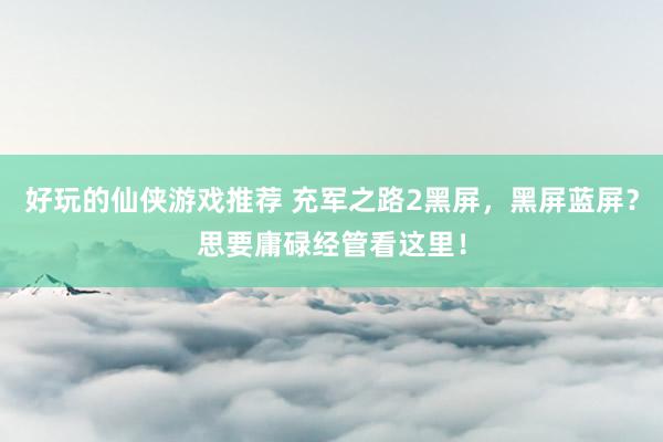 好玩的仙侠游戏推荐 充军之路2黑屏，黑屏蓝屏？思要庸碌经管看这里！