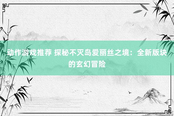 动作游戏推荐 探秘不灭岛爱丽丝之境：全新版块的玄幻冒险