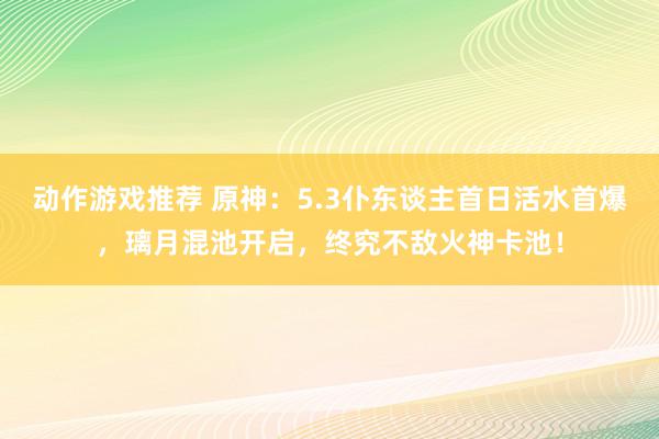 动作游戏推荐 原神：5.3仆东谈主首日活水首爆，璃月混池开启，终究不敌火神卡池！