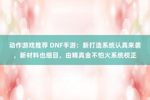 动作游戏推荐 DNF手游：新打造系统认真来袭，新材料也细目，由精真金不怕火系统校正