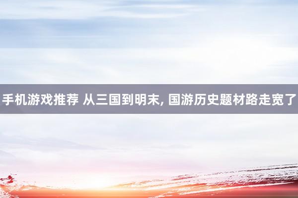 手机游戏推荐 从三国到明末, 国游历史题材路走宽了